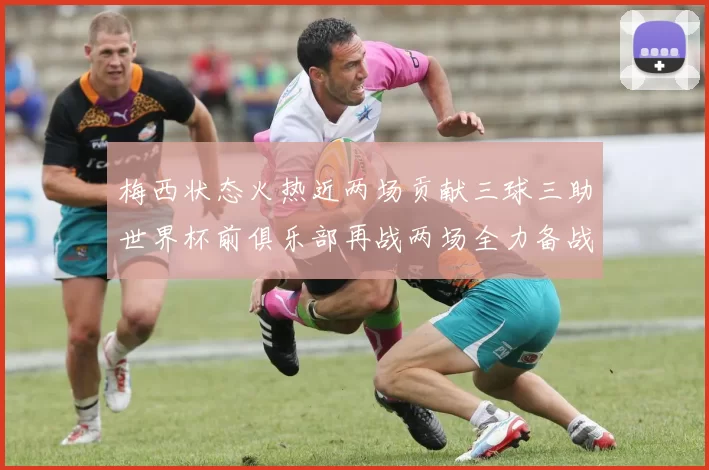 梅西状态火热近两场贡献三球三助世界杯前俱乐部再战两场全力备战大赛