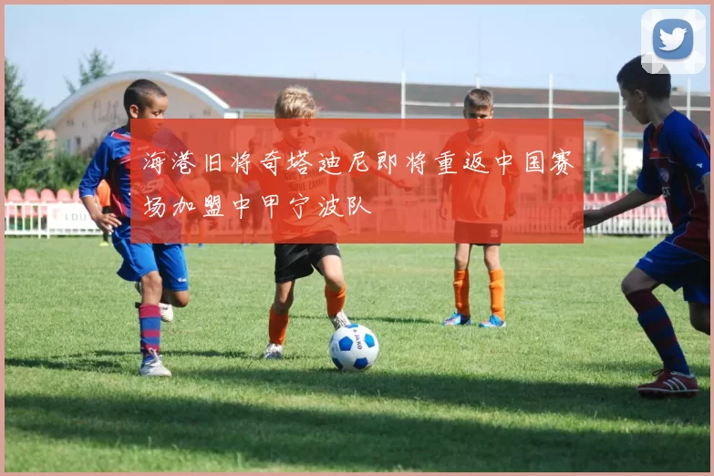海港旧将奇塔迪尼即将重返中国赛场加盟中甲宁波队