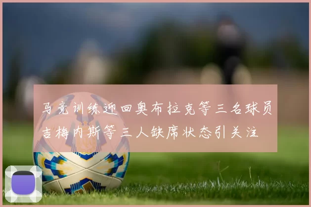马竞训练迎回奥布拉克等三名球员吉梅内斯等三人缺席状态引关注