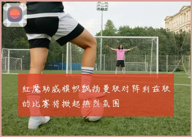 红魔助威旗帜飘扬曼联对阵利兹联的比赛将掀起热烈氛围