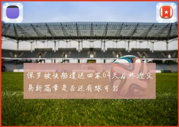 保罗被快船遣送回家64天后终迎交易新篇章是否还有球可打