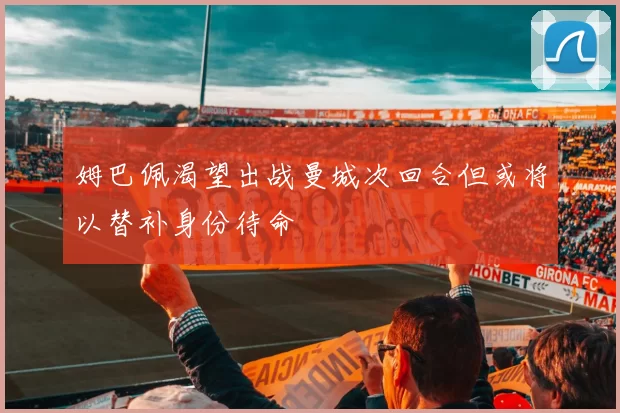 姆巴佩渴望出战曼城次回合但或将以替补身份待命