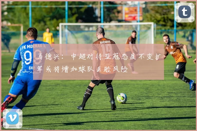 马德兴：中超对待亚冠态度不变扩军或将增加球队丢脸风险