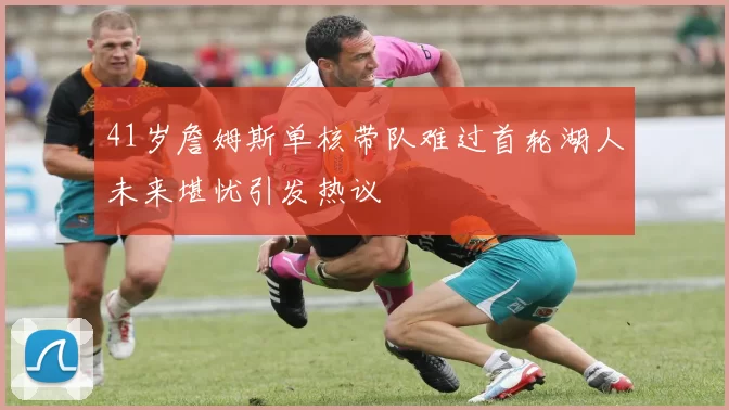 41岁詹姆斯单核带队难过首轮湖人未来堪忧引发热议