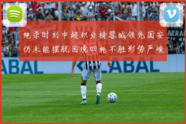 绝杀时刻中超积分榜蓉城领先国安仍未能摆脱困境四轮不胜形势严峻
