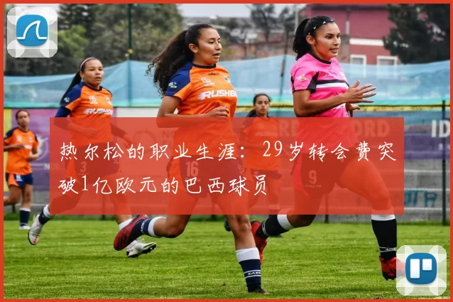 热尔松的职业生涯：29岁转会费突破1亿欧元的巴西球员