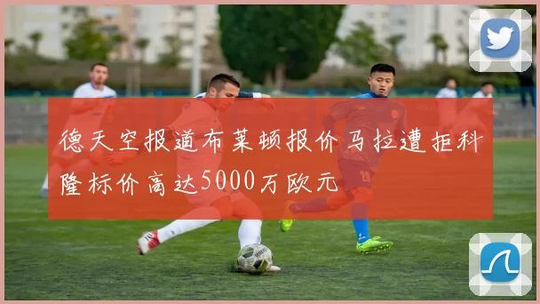 德天空报道布莱顿报价马拉遭拒科隆标价高达5000万欧元