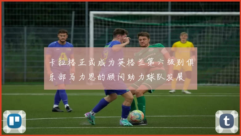 卡拉格正式成为英格兰第六级别俱乐部马力恩的顾问助力球队发展
