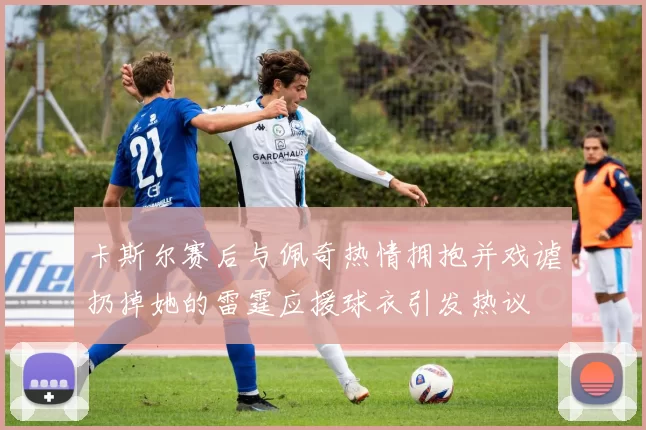 卡斯尔赛后与佩奇热情拥抱并戏谑扔掉她的雷霆应援球衣引发热议