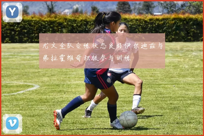 尤文全队合练状态良好伊尔迪兹与弗拉霍维奇积极参与训练