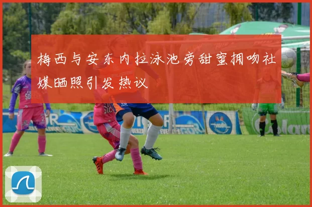 梅西与安东内拉泳池旁甜蜜拥吻社媒晒照引发热议