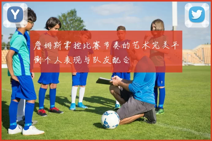 詹姆斯掌控比赛节奏的艺术完美平衡个人表现与队友配合