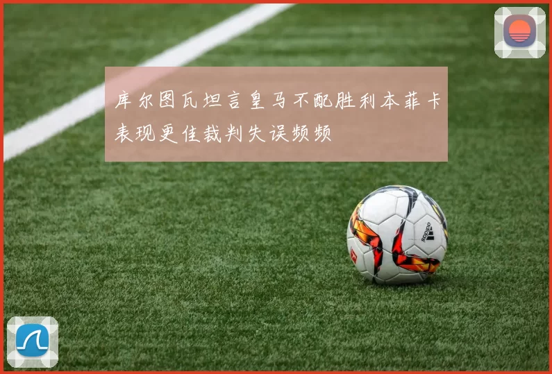 库尔图瓦坦言皇马不配胜利本菲卡表现更佳裁判失误频频