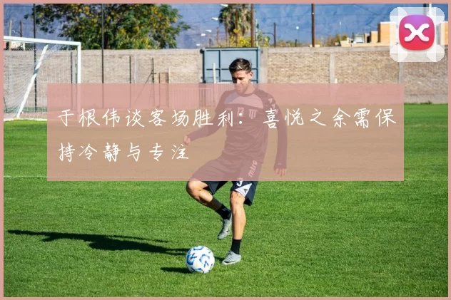 于根伟谈客场胜利：喜悦之余需保持冷静与专注