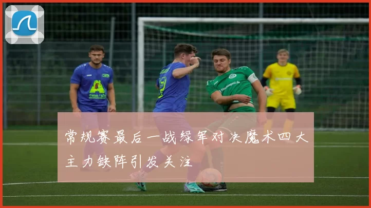 常规赛最后一战绿军对决魔术四大主力缺阵引发关注