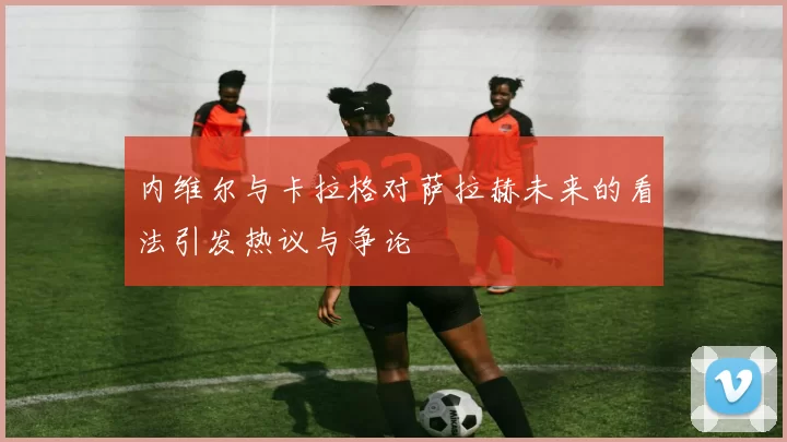 内维尔与卡拉格对萨拉赫未来的看法引发热议与争论